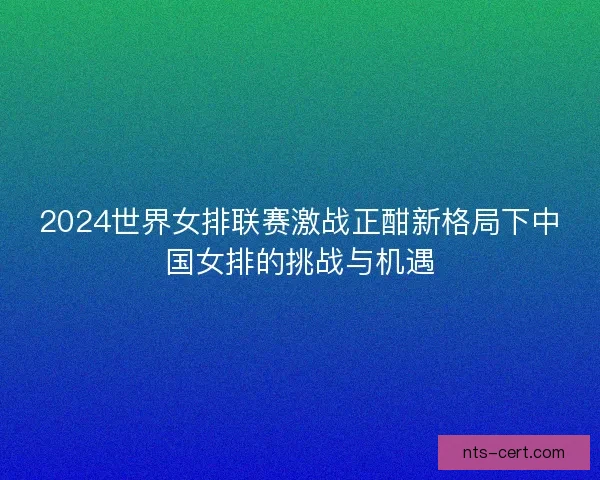 2024世界女排联赛激战正酣新格局下中国女排的挑战与机遇