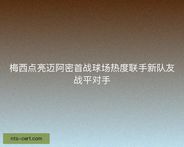 梅西点亮迈阿密首战球场热度联手新队友战平对手