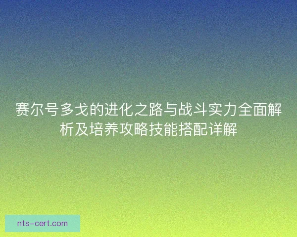 赛尔号多戈的进化之路与战斗实力全面解析及培养攻略技能搭配详解