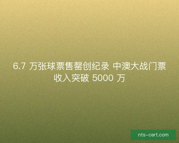 6.7 万张球票售罄创纪录 中澳大战门票收入突破 5000 万