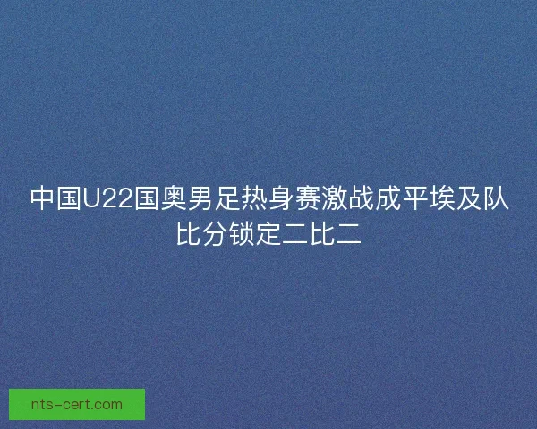 中国U22国奥男足热身赛激战成平埃及队比分锁定二比二