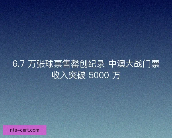 6.7 万张球票售罄创纪录 中澳大战门票收入突破 5000 万