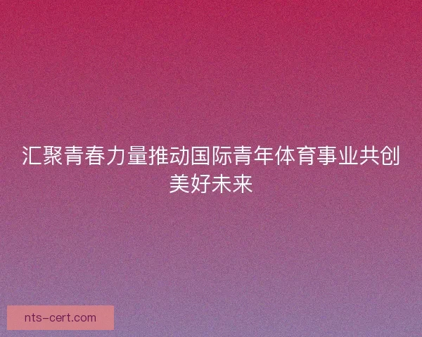 汇聚青春力量推动国际青年体育事业共创美好未来